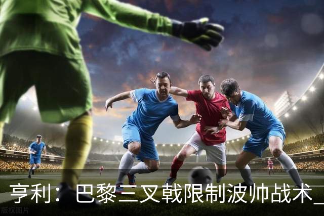 亨利：巴黎三叉戟限制波帅战术 根本不敢动他们