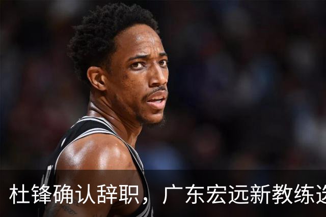 杜锋确认辞职，广东宏远新教练选定在即，张文逸交易传闻再引关注！