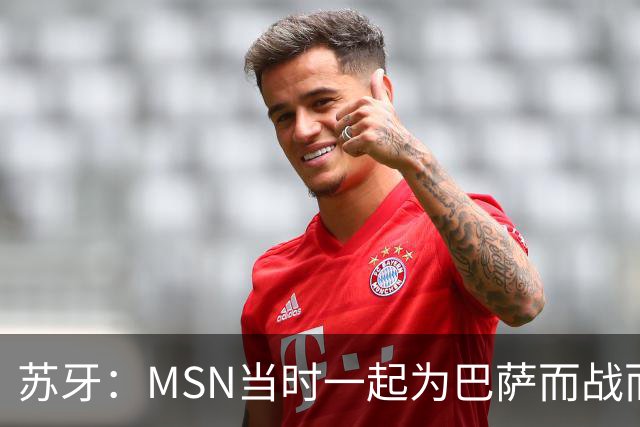 苏牙：MSN当时一起为巴萨而战而非为了个人进球，这让我们变更强