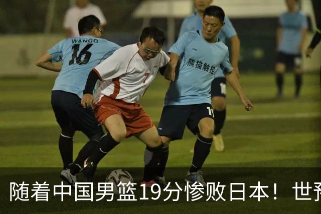 随着中国男篮19分惨败日本！世预赛积分榜出炉：中国出线形势危急